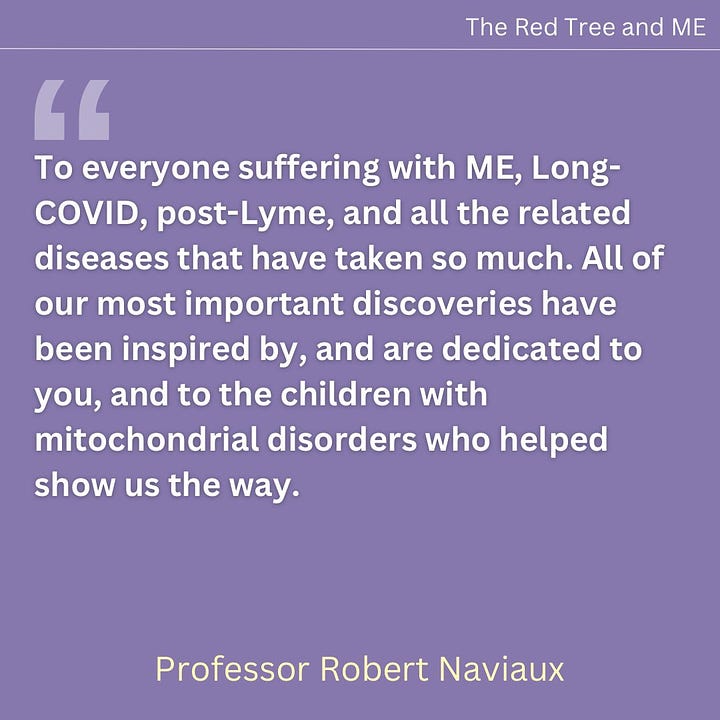 To everyone suffering with ME, Long-COVID, post-Lyme, and all the related diseases that have taken so much. All of our most important discoveries have been inspired by, and are dedicated to you, and to the children with mitochondrial disorders who helped show us the way. Science and medicine are growing. Old ideas that don’t work are gradually being thrown out. Please hold tight. I am very hopeful that truly effective new treatments and even cures are not far away. I know that for many, the long winter of stalled progress has stolen years, sometimes decades, of your life.  I truly believe that science is on the cusp of finding the answers that will jumpstart your recovery and signal the start of a new spring for millions of people who now suffer with these devastating chronic diseases.  In solidarity and hope.