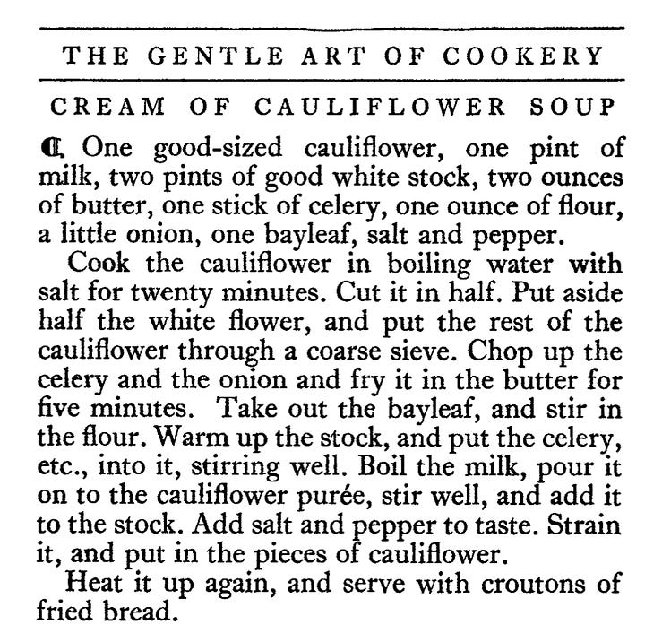 CREAM OF POTATO SOUP " Three-quarters of a pound of potatoes, one quart of milk, one and a half ounces of butter, one ounce of flour, a small onion, one heaped teaspoonful of salt, a good pinch of celery salt ; parsley and pepper. Boil the potatoes, remove their skins, and pass them through a sieve. Boil the milk with the onion in it, then take out the onion and stir the biter, meally, work the four i, To i, alf salt and pepper and a few grains of cayenne; when smooth stir into the soup. Bring it to the boil, sprinkle with a little finely chopped parsley, and add the rest of the butter just before serving.      CREAM OF CAULIFLOWER SOUP • One good-sized cauliflower, one pint of milk, two pints of good white stock, two ounces of butter, one stick of celery, one ounce of flour, a little onion, one bayleat, salt and pepper. Cook the cauliflower in boiling water with salt for twenty minutes. Cut it in half. Put aside half the white flower, and put the rest of the cauliflower through a coarse sieve. Chop up the celery and the onion and fry it in the butter for five minutes. Take out the bayleaf, and stir in the flour. Warm up the stock, and put the celery, etc., into it, stirring well. Boil the milk, pour it on to the cauliflower purée, stir well, and add it to the stock. Add salt and pepper to taste. Strain it, and put in the pieces of cauliflower. Heat it up again, and serve with croutons of fried bread.