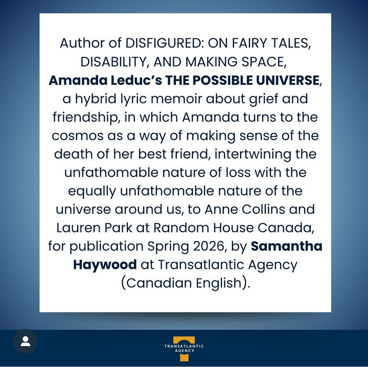 Image description 1: square blue graphic announcing a new book deal for Amanda Leduc, a white woman with curly brown hair pictured in the graphic. Blue text says: Disability rights advocate Amanda Leduc’s new memoir, THE POSSIBLE UNIVERSE, acquired by Anne Collins and Lauren Park at Random House Canada for publication in Spring 2026.  Image description 2: Author of DISFIGURED: ON FAIRY TALES, DISABILITY, AND MAKING SPACE, Amanda Leduc’s THE POSSIBLE UNIVERSE, a hybrid lyric memoir about grief and friendship, in which Amanda turns to the cosmos as a way of making sense of the death of her best friend, intertwining the unfathomable nature of loss with the equally unfathomable nature of the universe around us, to Anne Collins and Lauren Park at Random House Canada, for publication Spring 2026, by Samantha Haywood at Transatlantic Agency (Canadian English).