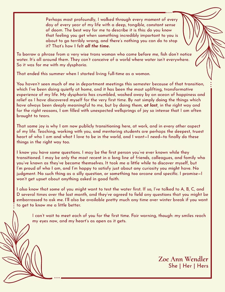 A two page letter. It reads: My dear friends and colleagues, We’ve known each other for some time now, but I’m afraid we’ve never been properly introduced. You and I have worked together, laughed together, and sometimes even cried together, and through it all, each and every one of you have been the best friends, colleagues, and allies I ever could have hoped for. So please, for the first time, allow me to introduce myself. My name is Zoe Ann Wendler, and I’m transgender. I’ve always tried to be someone who had a ready smile and an open heart; some of you know just how much longer my journey was behind that. I’ve struggled my entire life with a depression, a profound sense of unworthiness, an indescribable, Platonic wrongness that I could never banish and never really treat, despite a lifetime of therapy and medication. I smiled through it all because I love my work and I love doing it with you, and because in serving and helping others, there is the deep purposeful fulfilment that, in the end, is the reason we all do the work we do. I drowned my sadness in that service for almost the entirety of my adult life. Lockdown changed everything for me. While we all had more work than ever, I found myself alone with my thoughts for the first time in decades. This time there was no ready escape from those thoughts because, again for the first time, the real world was scarier than they were. It didn’t take long for me to wonder why I was the way I was, and it took me even less time after that to find my answers, once I actually stopped to look for them. The doom, the dread, the wrongness I could never escape were all dysphoria, a condition common among trans folks like me. Despite that, it’s very hard to explain in any sense which makes sense to people who haven’t felt it. I’m going to try to give a couple of examples to help you understand, but please know that they’re just the ones that I can communicate most effectively. Trying to describe dysphoria to someone who hasn’t felt it is like having someone who has synesthesia try to explain exactly what the color purple smells like—it just can’t be done in any way that does justice to the truth. I had never voluntarily taken a picture of myself. What I saw in the pictures others took of me—what I sometimes see, even now—was a mask made of plastic shards wired haphazardly together, each hinging and moving independently of the others. A mask, under the control of someone I had never met, and whom I didn’t much care for, like some horrific postmodern Picasso. I had one outfit, with variations, because it made clothing myself something I didn’t have to think about. You’ve all seen it—good, clean blue jeans, and a button-down shirt. None of it fit quite the way clothes ought to, and bagged out to hide my form. I had never owned a single article of clothing that I liked the look of, and no outfit I ever built, no matter how much effort I spent on it, ever resulted in anything better than a vague annoyance. Most were much worse. Perhaps most profoundly, I walked through every moment of every day of every year of my life with a deep, tangible, constant sense of doom. The best way for me to describe it is this: do you know that feeling you get when something incredibly important to you is about to go terribly wrong, and there’s nothing you can do to stop it? That’s how I felt all the time. To borrow a phrase from a very wise trans woman who came before me, fish don’t notice water. It’s all around them. They can’t conceive of a world where water isn’t everywhere. So it was for me with my dysphoria. That ended this summer when I started living full-time as a woman. You haven’t seen much of me in department meetings this semester because of that transition, which I’ve been doing quietly at home, and it has been the most uplifting, transformative experience of my life. My dysphoria has crumbled, washed away by an ocean of happiness and relief as I have discovered myself for the very first time. By not simply doing the things which have always been deeply meaningful to me, but by doing them, at last, in the right way and for the right reasons, I am filled with unexpected wellsprings of joy so intense that I am often brought to tears. That same joy is why I am now publicly transitioning here, at work, and in every other aspect of my life. Teaching, working with you, and mentoring students are perhaps the deepest, truest heart of who I am and what I love to be in the world, and I want—I need—to finally do these things in the right way too. I know you have some questions. I may be the first person you’ve ever known while they transitioned. I may be only the most recent in a long line of friends, colleagues, and family who you’ve known as they’ve become themselves. It took me a little while to discover myself, but I’m proud of who I am, and I’m happy to satisfy just about any curiosity you might have. No judgment. No such thing as a silly question, or something too arcane and specific. I promise—I won’t get upset about anything asked in good faith. I also know that some of you might want to test the water first. If so, I’ve talked to A, B, C, and D several times over the last month, and they’ve agreed to field any questions that you might be embarrassed to ask me. I’ll also be available pretty much any time over winter break if you want to get to know me a little better. I can’t wait to meet each of you for the first time. Fair warning, though: my smiles reach my eyes now, and my heart’s as open as it gets. Zoe Ann Wendler She | Her | Hers