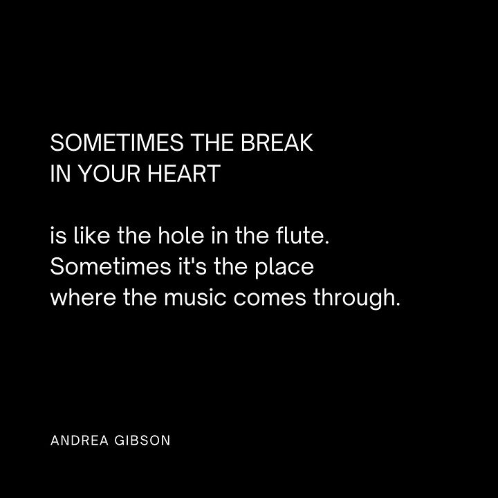 Quote Image 1: SOMETIMES THE BREAK IN YOUR HEART is like the hole in the flute. Sometimes it's the place where the music comes through. by Andrea Gibson Quote Image 2: You need only to put down the grudge you are holding so you can pick up the phone and say, “How many days did we need each other at the same time without knowing it?” by Andrea Gibson Quote image 3: This is what we do. We gather each other up. We say, the cup is half yours and half mine. We say, alone is the last place you will ever be. by Andrea Gibson Quote image 4: In the end I want my heart to be covered in stretch marks. by Andrea Gibson