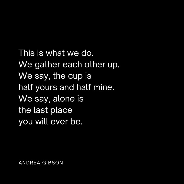 Quote Image 1: SOMETIMES THE BREAK IN YOUR HEART is like the hole in the flute. Sometimes it's the place where the music comes through. by Andrea Gibson Quote Image 2: You need only to put down the grudge you are holding so you can pick up the phone and say, “How many days did we need each other at the same time without knowing it?” by Andrea Gibson Quote image 3: This is what we do. We gather each other up. We say, the cup is half yours and half mine. We say, alone is the last place you will ever be. by Andrea Gibson Quote image 4: In the end I want my heart to be covered in stretch marks. by Andrea Gibson