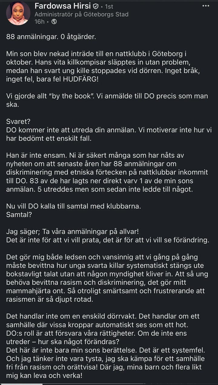 Image 1 (Fardowsa Hirsi’s LinkedIn Post): Screenshot of a LinkedIn post by Fardowsa Hirsi explaining how her Black son was denied entry to a Gothenburg nightclub while his white friends were let in. She notes that 88 official discrimination complaints have been filed to DO with zero results. She calls the pattern “a systemic failure.” Image 2 (Aftonbladet Headline): Aftonbladet news article headline stating: “88 reports to DO – no action taken.” Subheadline: “It’s hard to prove discrimination.” The article discusses how 200 Seconds (SVT) documented racial exclusion in Swedish nightlife. Image 3 (DO Rejection Letter): Screenshot of a rejection letter from DO explaining that a complaint will not be investigated. It lists generic reasons for inaction, including vague claims about workload or lack of identifiable harm. Image 4 (Text Message with DO Link): Screenshot of a text exchange where a user sends the official DO link to another person, encouraging them to file a complaint about discrimination.