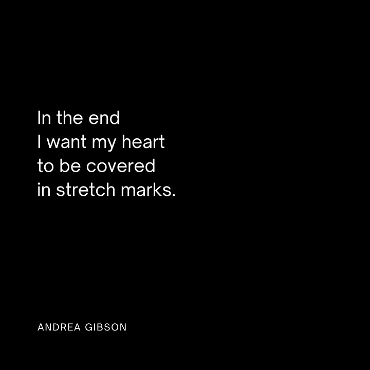 Quote Image 1: SOMETIMES THE BREAK IN YOUR HEART is like the hole in the flute. Sometimes it's the place where the music comes through. by Andrea Gibson Quote Image 2: You need only to put down the grudge you are holding so you can pick up the phone and say, “How many days did we need each other at the same time without knowing it?” by Andrea Gibson Quote image 3: This is what we do. We gather each other up. We say, the cup is half yours and half mine. We say, alone is the last place you will ever be. by Andrea Gibson Quote image 4: In the end I want my heart to be covered in stretch marks. by Andrea Gibson