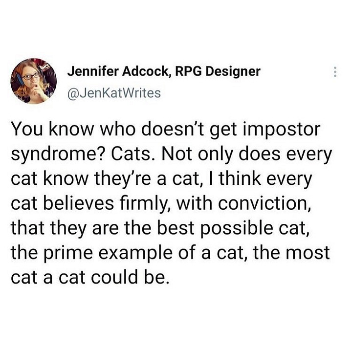 The first has text saying: I want to enter the room with the energy of a cat. “Is there anything I can fuck up or eat in here? Nah? Well anyway you’re lucky to have me”. The second is a Tweet by @JenKatWrites saying: You know who doesn’t get impostor syndrome? Cats. Not only does every cat know they’re a cat, I think every cat believes firmly, with conviction, that they are the best possible cat, the prime example of a cat, the most cat a cat could be.