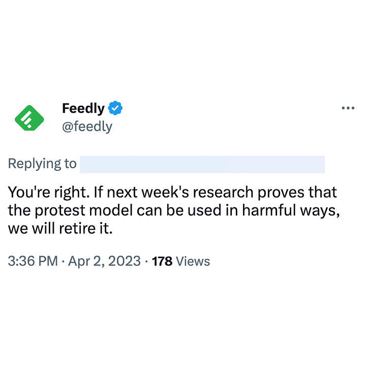 Tweet by Edwin K: " You also asked: "Can this be used against unions organizing protests against their company?" This is not a use case we have seen. We are going to do more research next week and determine if organizations rely on news and journalists to discover strikes." Tweet by Feedly: "You're right. If next week's research proves that the protest model can be used in harmful ways, we will retire it."
