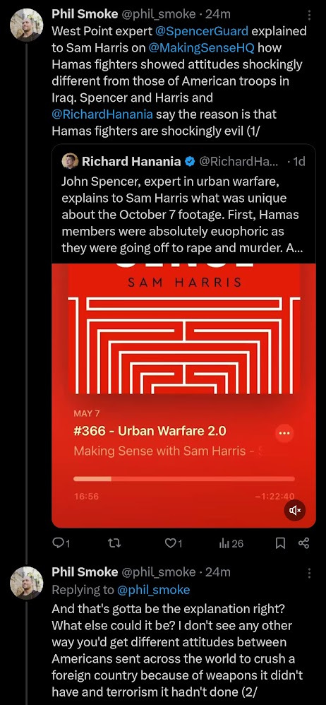 West Point expert @SpencerGuard explained to Sam Harris on @MakingSenseHQ how Hamas fighters showed attitudes shockingly different from those of American troops in Iraq. Spencer and Harris and @RichardHanania say the reason is that Hamas fighters are shockingly evil. And that's gotta be the explanation right? What else could it be? I don't see any other way you'd get different attitudes between Americans sent across the world to crush a foreign country because of weapons it didn't have and terrorism it hadn't done as compared to Gaza's orphaned refugees escaping confinement to strike the people confining them who killed their parents and terrorized their grandparents while taking their homes and making them refugees. So clearly Hamas is just evil. They went to battle excited. They celebrated their attack. They did a couple cruel things we've got evidence for and tons more cruel things we lack evidence for. All for absolutely no reason but being evil, hating Jews, loving killing. If they're that evil then it's pretty clear what's morally good. It's good to kill them all and anybody around them. The more killing the more moral. America has helped Israel kill many thousands so far. It’s essential to help kill many thousands more. Morality demands it. Thank you @RichardHanania and @SpencerGuard and @MakingSenseHQ for making all this clear with such careful arguments and honest info. We'd be lost without you