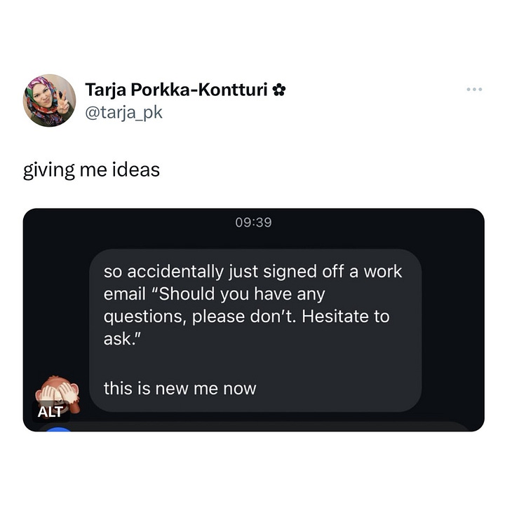 The first image is a tweet from @GraniteDhuine saying: I just accidentally, prematurely send a work email to a supplier. It was supposed to say "I am afraid that we will have to reschedule our meeting." I hit send when all it said was: "Hi Dave, I am afraid". The second image is a screenshot saying: so accidentally signed off a work email "Should you have any questions, please don't. Hesitate to ask." this is new me now. The person posting, @Tarja_pk says "giving me ideas".