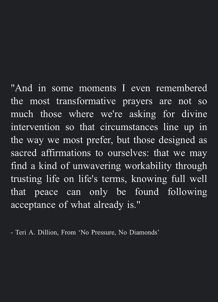 Image 1: "We can become a helper ourselves, in whatever way our circumstances allow. While we can't take each other's pain away, we can hold space for each other to hear it, nodding at each other's rage and listening to each other's silence. We can honor dismay enough to give it the room it needs without turning away in numb distraction, even allowing our own tears to pool in good company. By saying yes to the guttedness and the great love, we may remember they are inseparable." - Teri A. Dillion, From 'No Pressure, No Diamonds'  Image 2: "Eventually we can gather together the lessons learned in survival and share them with others -even if it's simply a quiet internal mercy for everyone who feels similarly broken. In this way we may weave our pain into a tapestry that warms others, or protects them, or companions them." - Teri A. Dillion, From 'No Pressure, No Diamonds'  Image 3: "And in some moments I even remembered the most transformative prayers are not so much those where we're asking for divine intervention so that circumstances line up in the way we most prefer, but those designed as sacred affirmations to ourselves: that we may find a kind of unwavering workability through trusting life on life's terms, knowing full well that peace can only be found following acceptance of what already is." - Teri A. Dillion, From 'No Pressure, No Diamonds'  Image 4: "The more we can rest in our vast, broken-open heart—-and the more we can cherish the body we have no matter how limp or exhausted or disfigured-the more equipped we are to inhabit the life we've been entrusted with courage." - Teri A. Dillion, From 'No Pressure, No Diamonds'