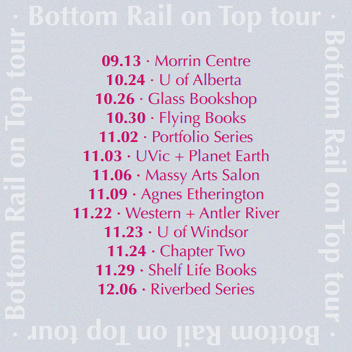 10.24 • Edmonton 10.30 • Toronto 11.02 • Nanaimo 11.03 • Victoria 11.06 • Vancouver 11.09 • Kingston 11.22 • London 11.24 • Windsor 11.29 • Calgary 12.06 • Ottawa - 10.24 • U of Alberta (double launch and convo w/ Jordan Abel at Salter Reading Room, Humanities Centre 3-95, 12pm) 10.26 • Glass Bookshop (double launch w/ T. Liem & Kaitlin Purcell, evening) 10.30 • Flying Books (w/ Faith Arkoful, interviewed by Zoe Imani Sharpe, evening) 11.02 • Portfolio Series (Black Rabbit Kitchen, evening) 11.03 • UVic + Planet Earth (Russell Books, Victoria, evening) 11.06 • Massy Arts Salon (w/ Junie Désil, Cecily Nicholson, interviewed by Mercedes Eng, Massy Arts Society, evening) 11.09 • Agnes Etherington (w/ Sadiqa de Meijer and triple launch with Otoniya J. Okot Bitek & Britta B, evening) 11.22 • Western + Antler River 11.23 • U of Windsor 11.24 • Chapter Two 11.29 • Shelf Life Books 12.06 • Riverbed Series