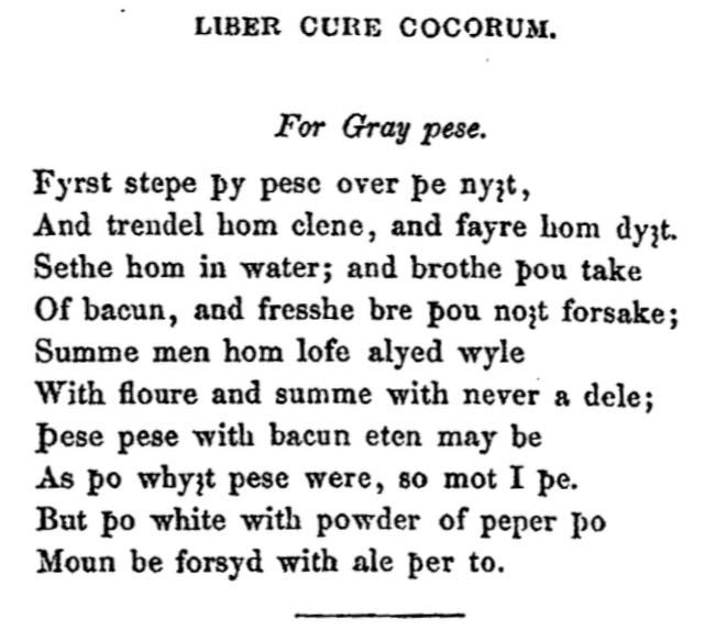 113. For Gray peas. First steep your peas over the night,  And roll them clean, and prepare them well.  Seethe them in water; and broth you take  Of bacon, and fresh broth you naught forsake;  Some men love them mixed well  With flour and some with never a deal;  These peas may be eaten with bacon  As the white peas were, so may I thrive.  But the white with powder of pepper then  May be seasoned with ale thereto For Gray pese. Fyrst stepe þy pese over þe ny3t, And trendel hom clene, and fayre hom dy3t. Sethe hom in water; and brothe þou take Of bacun, and fresshe bre þou no3t forsake; Summe men hom lofe alyed wyle With floure and summe with never a dele; Þese pese with bacun eten may be As þo why3t pese were, so mot I þe. But þo white with powder of peper þo Moun be forsyd with ale þer to