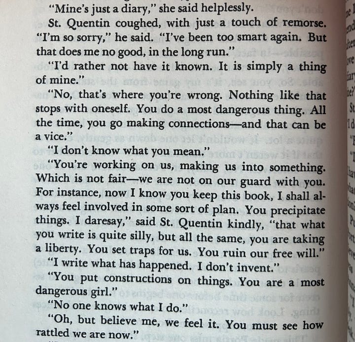 1: Cropped photograph of text on the page of a book. The text reads:   “Mine’s just a diary,” she said helplessly.  St. Quentin coughed, with just a touch of remorse.  “I’m so sorry,” he said. “I’ve been too smart again. But that does me no good, in the long run.”  “I’d rather not have it known. It is simply a thing of mine.”  “No, that’s where you’re wrong. Nothing like that stops with oneself . You do a most dangerous thing. All the time, you go making connections—and that can be a vice.” “I don’t know what you mean.”  “You’re working on us, making us into something. Which is not fair–we are not on our guard with you. For instance, now I know you keep this book, I shall always feel involved in some sort of plan. You reciprocate things. I daresay,” said St. Quentin kindly, “that what you write is quite silly, but all the same, you are taking a liberty. You set traps for us. You ruin our free will.”  “I write what has happened. I don’t invent.”  “You put constructions on things. You are a most dangerous girl.”  “No one knows what I do.” “Oh, but believe me, we feel it. You must see how rattled we are now.  2: Photograph of one page of a book. At the top, the title reads “The Devil.”   The text on the page is:   “Made me think you kept a diary? Now that I come to look at you, I don’t think you’d be so rash.”  	“If I kept one, it would be a dead secret. Why should that be rash?” “It is madness to write things down.”  “But you write those books you write almost all day, don’t you?”   “But what’s in them never happened. It might have, but never did. And though what is felt in them is just possible—in fact, it’s much more possible, in an unnerving way, than most people will admit—it’s fairly improbable. So, you see, it’s my game from the start. But I should never write what had happened down. One’s nature is to forget, and one ought to go by that. Memory is quite unbearable enough, but even so it leaves out quite a lot. It wouldn’t let one down as gently, even, as that if it weren’t more than half a fake—we remember to suit ourselves. No, really, er, Portia, believe me: if one didn’t let oneself swallow some few lies, I don’t know how one would ever carry the past. Thank God, except at its one moment there’s never any such thing as a bare face. Ten minutes later, half an hour later, one’s begun to gloze the fact over with a deposit of some sort. The hours I spent with thee dear love are like a string of pearls to me. But a diary (if one did keep it up to date) would come much too near the mark. One out to secrete for some time before one begins to look back at anything. Look how reconciled to everything reminiscences are…. Also, suppose somebody read it?” 