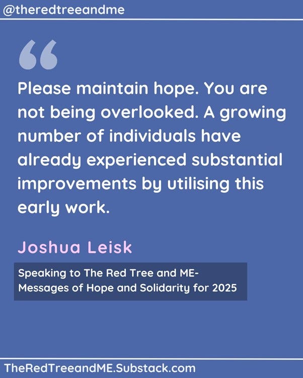 We have observed a consistent rise in positive anecdotal evidence, and we eagerly anticipate completing the necessary clinical trials in 2025 to potentially validate key aspects of our intricate disease modelling, early findings, and associated intervention protocol.    As an individual who once endured severe ME/CFS and subsequently experienced nearly three decades of long-term remission, I have dedicated the past five years, without any formal financial support, to constructing a comprehensive map of the complexities of ME/CFS, Long COVID, and Post-Vaccine Syndrome.    Throughout this journey, I have remained steadfast in my commitment to supporting the community through ongoing patient advocacy efforts. The community has reciprocated this support in numerous ways, including providing valuable data and offering unique and personal assistance, for which I am eternally grateful.    Please maintain hope. You are not being overlooked. A growing number of individuals have already experienced substantial improvements by utilising this early work.