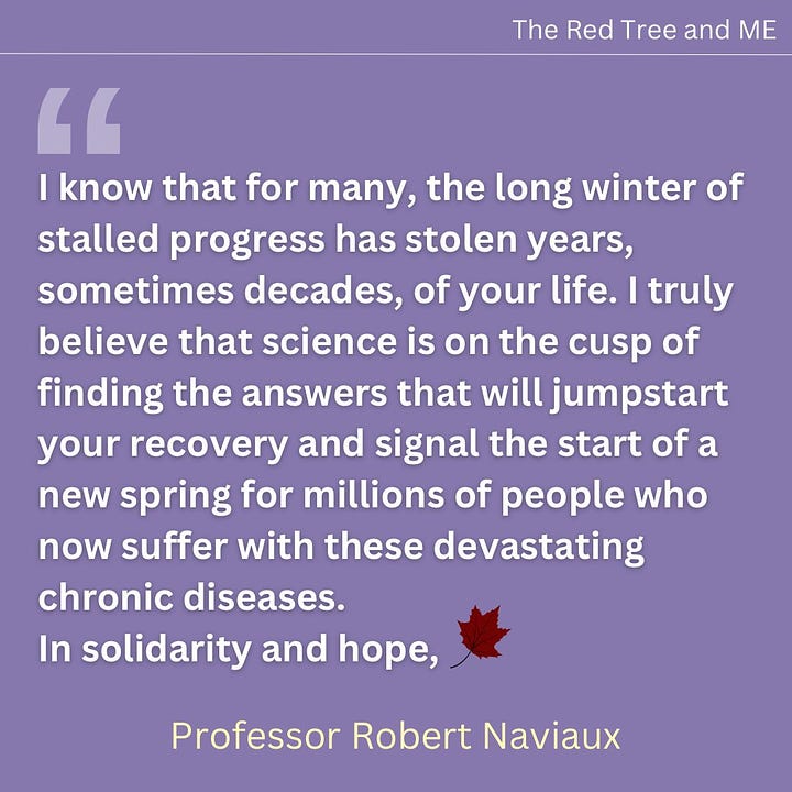 To everyone suffering with ME, Long-COVID, post-Lyme, and all the related diseases that have taken so much. All of our most important discoveries have been inspired by, and are dedicated to you, and to the children with mitochondrial disorders who helped show us the way. Science and medicine are growing. Old ideas that don’t work are gradually being thrown out. Please hold tight. I am very hopeful that truly effective new treatments and even cures are not far away. I know that for many, the long winter of stalled progress has stolen years, sometimes decades, of your life.  I truly believe that science is on the cusp of finding the answers that will jumpstart your recovery and signal the start of a new spring for millions of people who now suffer with these devastating chronic diseases.  In solidarity and hope.