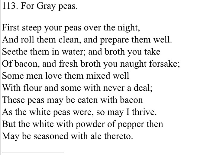 113. For Gray peas. First steep your peas over the night,  And roll them clean, and prepare them well.  Seethe them in water; and broth you take  Of bacon, and fresh broth you naught forsake;  Some men love them mixed well  With flour and some with never a deal;  These peas may be eaten with bacon  As the white peas were, so may I thrive.  But the white with powder of pepper then  May be seasoned with ale thereto For Gray pese. Fyrst stepe þy pese over þe ny3t, And trendel hom clene, and fayre hom dy3t. Sethe hom in water; and brothe þou take Of bacun, and fresshe bre þou no3t forsake; Summe men hom lofe alyed wyle With floure and summe with never a dele; Þese pese with bacun eten may be As þo why3t pese were, so mot I þe. But þo white with powder of peper þo Moun be forsyd with ale þer to