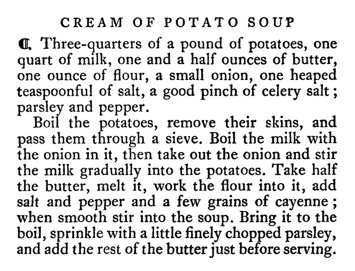 CREAM OF POTATO SOUP " Three-quarters of a pound of potatoes, one quart of milk, one and a half ounces of butter, one ounce of flour, a small onion, one heaped teaspoonful of salt, a good pinch of celery salt ; parsley and pepper. Boil the potatoes, remove their skins, and pass them through a sieve. Boil the milk with the onion in it, then take out the onion and stir the biter, meally, work the four i, To i, alf salt and pepper and a few grains of cayenne; when smooth stir into the soup. Bring it to the boil, sprinkle with a little finely chopped parsley, and add the rest of the butter just before serving.      CREAM OF CAULIFLOWER SOUP • One good-sized cauliflower, one pint of milk, two pints of good white stock, two ounces of butter, one stick of celery, one ounce of flour, a little onion, one bayleat, salt and pepper. Cook the cauliflower in boiling water with salt for twenty minutes. Cut it in half. Put aside half the white flower, and put the rest of the cauliflower through a coarse sieve. Chop up the celery and the onion and fry it in the butter for five minutes. Take out the bayleaf, and stir in the flour. Warm up the stock, and put the celery, etc., into it, stirring well. Boil the milk, pour it on to the cauliflower purée, stir well, and add it to the stock. Add salt and pepper to taste. Strain it, and put in the pieces of cauliflower. Heat it up again, and serve with croutons of fried bread.