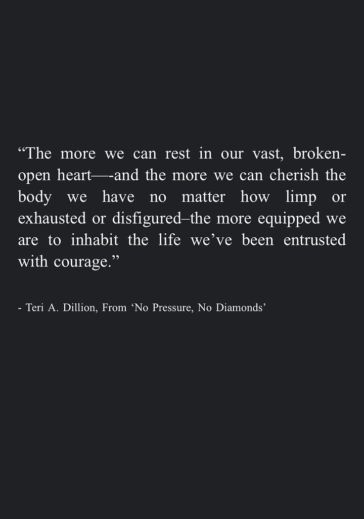 Image 1: "We can become a helper ourselves, in whatever way our circumstances allow. While we can't take each other's pain away, we can hold space for each other to hear it, nodding at each other's rage and listening to each other's silence. We can honor dismay enough to give it the room it needs without turning away in numb distraction, even allowing our own tears to pool in good company. By saying yes to the guttedness and the great love, we may remember they are inseparable." - Teri A. Dillion, From 'No Pressure, No Diamonds'  Image 2: "Eventually we can gather together the lessons learned in survival and share them with others -even if it's simply a quiet internal mercy for everyone who feels similarly broken. In this way we may weave our pain into a tapestry that warms others, or protects them, or companions them." - Teri A. Dillion, From 'No Pressure, No Diamonds'  Image 3: "And in some moments I even remembered the most transformative prayers are not so much those where we're asking for divine intervention so that circumstances line up in the way we most prefer, but those designed as sacred affirmations to ourselves: that we may find a kind of unwavering workability through trusting life on life's terms, knowing full well that peace can only be found following acceptance of what already is." - Teri A. Dillion, From 'No Pressure, No Diamonds'  Image 4: "The more we can rest in our vast, broken-open heart—-and the more we can cherish the body we have no matter how limp or exhausted or disfigured-the more equipped we are to inhabit the life we've been entrusted with courage." - Teri A. Dillion, From 'No Pressure, No Diamonds'