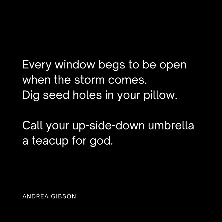 Feel everything you have to feel. Keep the novocain out of your wisdom teeth. Every window begs to be open when the storm comes. Dig seed holes in your pillow. Call your up-side-down umbrella a teacup for god. Spend whole days asking the candle wax how it learned to say thank you to the flame. Pay attention to the walls you build while trying to keep your heart safe. Feelings are not the enemy. Sometimes living means burning the fire escapes.