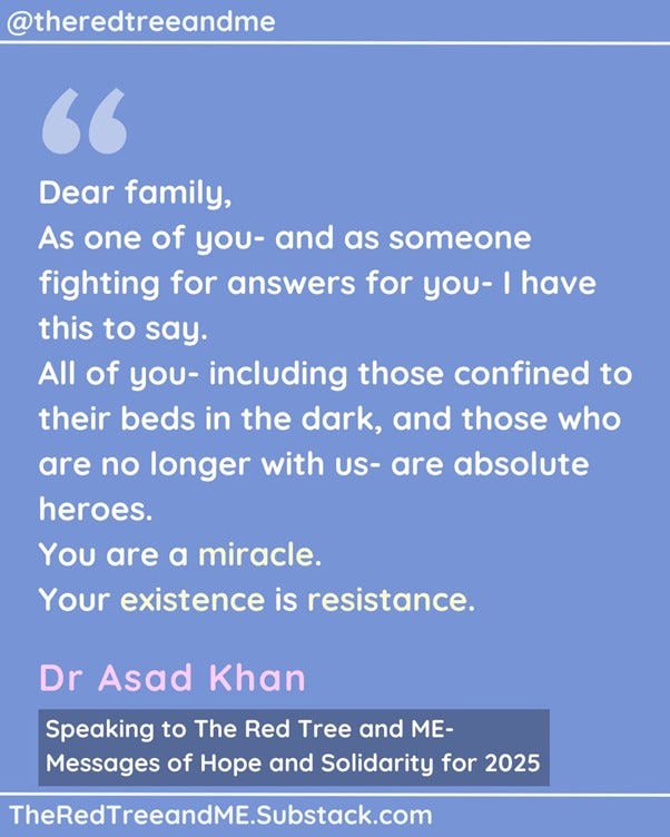 Dear family As one of you- and as someone fighting for answers for you- I have this to say. All of you- including those confined to their beds in the dark, and those who are no longer with us- are absolute heroes. You are a miracle. Your existence is resistance. When these illnesses are finally cracked, people will wonder how we were even alive whilst being so sick. I know that some days can feel like torture, and I know that sometimes it seems that there is no hope. However, please hang on.  Recognition is growing, treatments are emerging, and colleagues of mine are working day and night to get you the answers and the help you so deserve. Better days are nearer than they ever have been.