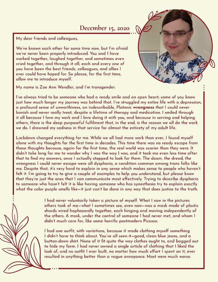 A two page letter. It reads: My dear friends and colleagues, We’ve known each other for some time now, but I’m afraid we’ve never been properly introduced. You and I have worked together, laughed together, and sometimes even cried together, and through it all, each and every one of you have been the best friends, colleagues, and allies I ever could have hoped for. So please, for the first time, allow me to introduce myself. My name is Zoe Ann Wendler, and I’m transgender. I’ve always tried to be someone who had a ready smile and an open heart; some of you know just how much longer my journey was behind that. I’ve struggled my entire life with a depression, a profound sense of unworthiness, an indescribable, Platonic wrongness that I could never banish and never really treat, despite a lifetime of therapy and medication. I smiled through it all because I love my work and I love doing it with you, and because in serving and helping others, there is the deep purposeful fulfilment that, in the end, is the reason we all do the work we do. I drowned my sadness in that service for almost the entirety of my adult life. Lockdown changed everything for me. While we all had more work than ever, I found myself alone with my thoughts for the first time in decades. This time there was no ready escape from those thoughts because, again for the first time, the real world was scarier than they were. It didn’t take long for me to wonder why I was the way I was, and it took me even less time after that to find my answers, once I actually stopped to look for them. The doom, the dread, the wrongness I could never escape were all dysphoria, a condition common among trans folks like me. Despite that, it’s very hard to explain in any sense which makes sense to people who haven’t felt it. I’m going to try to give a couple of examples to help you understand, but please know that they’re just the ones that I can communicate most effectively. Trying to describe dysphoria to someone who hasn’t felt it is like having someone who has synesthesia try to explain exactly what the color purple smells like—it just can’t be done in any way that does justice to the truth. I had never voluntarily taken a picture of myself. What I saw in the pictures others took of me—what I sometimes see, even now—was a mask made of plastic shards wired haphazardly together, each hinging and moving independently of the others. A mask, under the control of someone I had never met, and whom I didn’t much care for, like some horrific postmodern Picasso. I had one outfit, with variations, because it made clothing myself something I didn’t have to think about. You’ve all seen it—good, clean blue jeans, and a button-down shirt. None of it fit quite the way clothes ought to, and bagged out to hide my form. I had never owned a single article of clothing that I liked the look of, and no outfit I ever built, no matter how much effort I spent on it, ever resulted in anything better than a vague annoyance. Most were much worse. Perhaps most profoundly, I walked through every moment of every day of every year of my life with a deep, tangible, constant sense of doom. The best way for me to describe it is this: do you know that feeling you get when something incredibly important to you is about to go terribly wrong, and there’s nothing you can do to stop it? That’s how I felt all the time. To borrow a phrase from a very wise trans woman who came before me, fish don’t notice water. It’s all around them. They can’t conceive of a world where water isn’t everywhere. So it was for me with my dysphoria. That ended this summer when I started living full-time as a woman. You haven’t seen much of me in department meetings this semester because of that transition, which I’ve been doing quietly at home, and it has been the most uplifting, transformative experience of my life. My dysphoria has crumbled, washed away by an ocean of happiness and relief as I have discovered myself for the very first time. By not simply doing the things which have always been deeply meaningful to me, but by doing them, at last, in the right way and for the right reasons, I am filled with unexpected wellsprings of joy so intense that I am often brought to tears. That same joy is why I am now publicly transitioning here, at work, and in every other aspect of my life. Teaching, working with you, and mentoring students are perhaps the deepest, truest heart of who I am and what I love to be in the world, and I want—I need—to finally do these things in the right way too. I know you have some questions. I may be the first person you’ve ever known while they transitioned. I may be only the most recent in a long line of friends, colleagues, and family who you’ve known as they’ve become themselves. It took me a little while to discover myself, but I’m proud of who I am, and I’m happy to satisfy just about any curiosity you might have. No judgment. No such thing as a silly question, or something too arcane and specific. I promise—I won’t get upset about anything asked in good faith. I also know that some of you might want to test the water first. If so, I’ve talked to A, B, C, and D several times over the last month, and they’ve agreed to field any questions that you might be embarrassed to ask me. I’ll also be available pretty much any time over winter break if you want to get to know me a little better. I can’t wait to meet each of you for the first time. Fair warning, though: my smiles reach my eyes now, and my heart’s as open as it gets. Zoe Ann Wendler She | Her | Hers