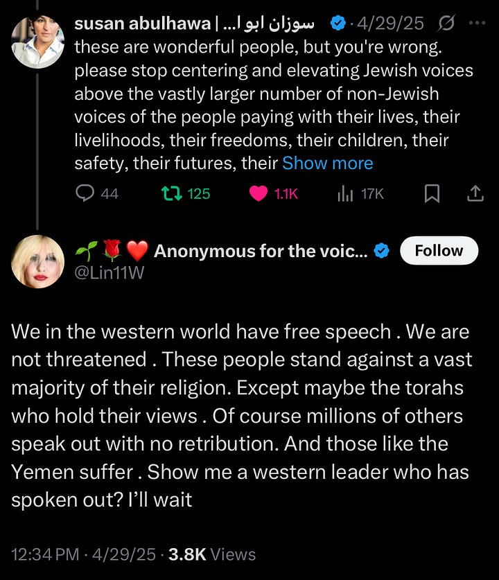 Alt Text (Image 1 — the meme): A meme posted by the X account @Lin11W (display name: “Anonymous for the voiceless”) featuring six white individuals labeled as pro-Palestinian Jews. The text reads: “The most amazing Pro Palestine Human Beings are Jewish,” with Palestinian flag heart graphics on either side. Above the meme, the user writes, “The race doesn’t matter, your humanity does 🇵🇸.” The image centers white Jewish figures as the ideal pro-Palestine voices. Alt Text (Image 2 — comment thread): A screenshot of a Twitter/X thread. Palestinian author Susan Abulhawa replies to someone saying, “These are wonderful people, but you’re wrong. Please stop centering and elevating Jewish voices above the vastly larger number of non-Jewish voices of the people paying with their lives, their livelihoods, their freedoms, their children, their safety, their futures...” Below her, @Lin11W responds by dismissing her plea, insisting that Jews in the West are brave for speaking out and that millions of others do so without retribution, then challenges readers to “show me a western leader who has spoken out? I’ll wait.”