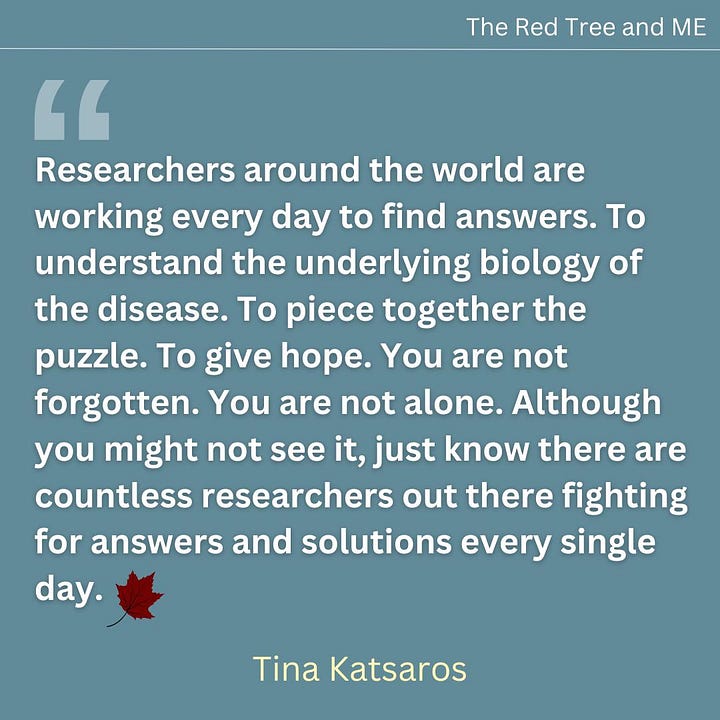 Researchers around the world are working every day to find answers. To understand the underlying biology of the disease. To piece together the puzzle. To give hope.  You are not forgotten. You are not alone. Although you might not see it, just know there are countless researchers out there fighting for answers and solutions every single day.