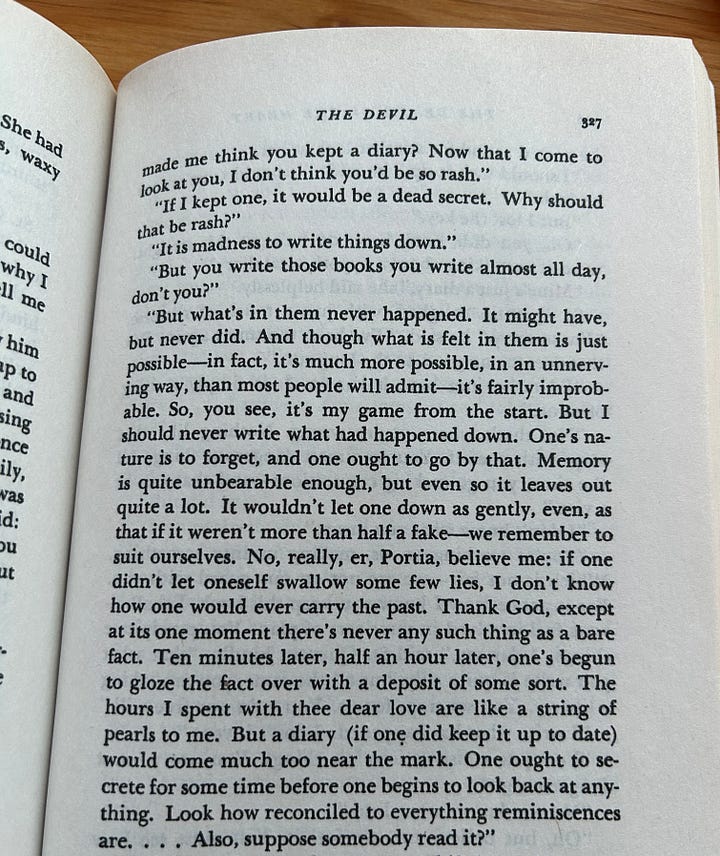 1: Cropped photograph of text on the page of a book. The text reads:   “Mine’s just a diary,” she said helplessly.  St. Quentin coughed, with just a touch of remorse.  “I’m so sorry,” he said. “I’ve been too smart again. But that does me no good, in the long run.”  “I’d rather not have it known. It is simply a thing of mine.”  “No, that’s where you’re wrong. Nothing like that stops with oneself . You do a most dangerous thing. All the time, you go making connections—and that can be a vice.” “I don’t know what you mean.”  “You’re working on us, making us into something. Which is not fair–we are not on our guard with you. For instance, now I know you keep this book, I shall always feel involved in some sort of plan. You reciprocate things. I daresay,” said St. Quentin kindly, “that what you write is quite silly, but all the same, you are taking a liberty. You set traps for us. You ruin our free will.”  “I write what has happened. I don’t invent.”  “You put constructions on things. You are a most dangerous girl.”  “No one knows what I do.” “Oh, but believe me, we feel it. You must see how rattled we are now.  2: Photograph of one page of a book. At the top, the title reads “The Devil.”   The text on the page is:   “Made me think you kept a diary? Now that I come to look at you, I don’t think you’d be so rash.”  	“If I kept one, it would be a dead secret. Why should that be rash?” “It is madness to write things down.”  “But you write those books you write almost all day, don’t you?”   “But what’s in them never happened. It might have, but never did. And though what is felt in them is just possible—in fact, it’s much more possible, in an unnerving way, than most people will admit—it’s fairly improbable. So, you see, it’s my game from the start. But I should never write what had happened down. One’s nature is to forget, and one ought to go by that. Memory is quite unbearable enough, but even so it leaves out quite a lot. It wouldn’t let one down as gently, even, as that if it weren’t more than half a fake—we remember to suit ourselves. No, really, er, Portia, believe me: if one didn’t let oneself swallow some few lies, I don’t know how one would ever carry the past. Thank God, except at its one moment there’s never any such thing as a bare face. Ten minutes later, half an hour later, one’s begun to gloze the fact over with a deposit of some sort. The hours I spent with thee dear love are like a string of pearls to me. But a diary (if one did keep it up to date) would come much too near the mark. One out to secrete for some time before one begins to look back at anything. Look how reconciled to everything reminiscences are…. Also, suppose somebody read it?” 