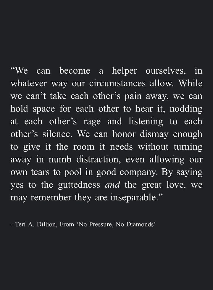 Image 1: "We can become a helper ourselves, in whatever way our circumstances allow. While we can't take each other's pain away, we can hold space for each other to hear it, nodding at each other's rage and listening to each other's silence. We can honor dismay enough to give it the room it needs without turning away in numb distraction, even allowing our own tears to pool in good company. By saying yes to the guttedness and the great love, we may remember they are inseparable." - Teri A. Dillion, From 'No Pressure, No Diamonds'  Image 2: "Eventually we can gather together the lessons learned in survival and share them with others -even if it's simply a quiet internal mercy for everyone who feels similarly broken. In this way we may weave our pain into a tapestry that warms others, or protects them, or companions them." - Teri A. Dillion, From 'No Pressure, No Diamonds'  Image 3: "And in some moments I even remembered the most transformative prayers are not so much those where we're asking for divine intervention so that circumstances line up in the way we most prefer, but those designed as sacred affirmations to ourselves: that we may find a kind of unwavering workability through trusting life on life's terms, knowing full well that peace can only be found following acceptance of what already is." - Teri A. Dillion, From 'No Pressure, No Diamonds'  Image 4: "The more we can rest in our vast, broken-open heart—-and the more we can cherish the body we have no matter how limp or exhausted or disfigured-the more equipped we are to inhabit the life we've been entrusted with courage." - Teri A. Dillion, From 'No Pressure, No Diamonds'