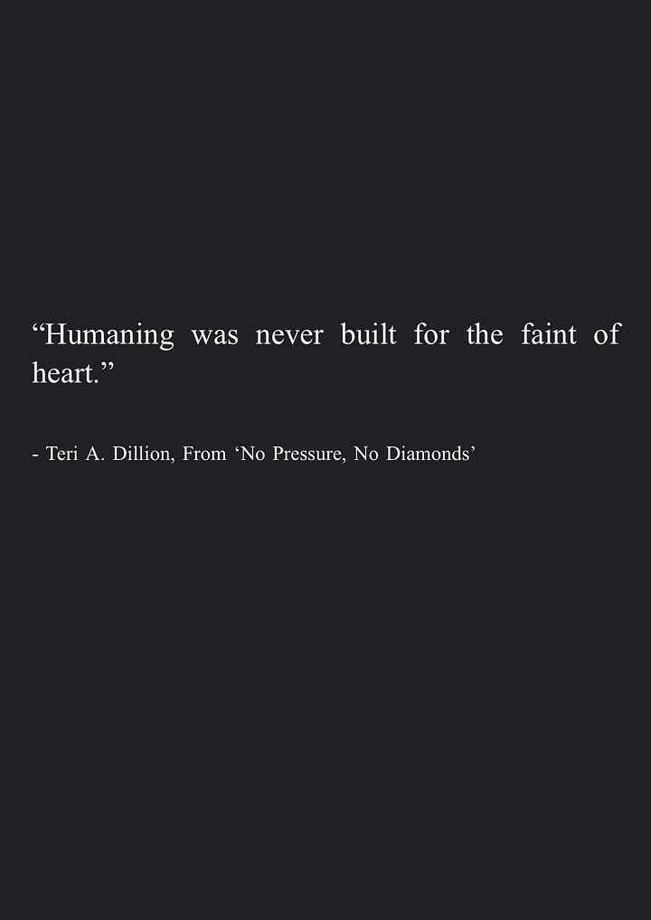 Image 5: "But if heartbreak is given, so is resilience. Sometimes just enduring itself is meaningful, affirming that we can keep going even when life has us in a headlock and our whole being whimpers in resistance. We can dig down to find the corner of our body which feels the least like screaming, and inhale every ounce of warmth and workability we can find there toward the other tight corners." - Teri A. Dillion, 'No Pressure, No Diamonds'  Image 6: "Humaning was never built for the faint of heart." - Teri A. Dillion, From 'No Pressure, No Diamonds'