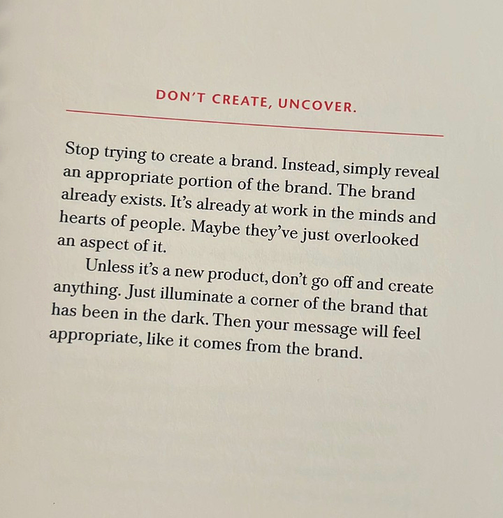 first photo is of the creative companion book, second is a quote about "don't create, uncover" it says "Stop trying to create a brand. Instead, simply reveal an appropriate portion of the brand. The brand already exists. It’s already at work in the minds and hearts of people. Maybe they’ve just overlooked an aspect of it. Unless it’s a new product, don’t go off and create anything. Just illuminate a corner of the brand that has been in the dark. Then your message will feel appropriate, like it comes from the brand."