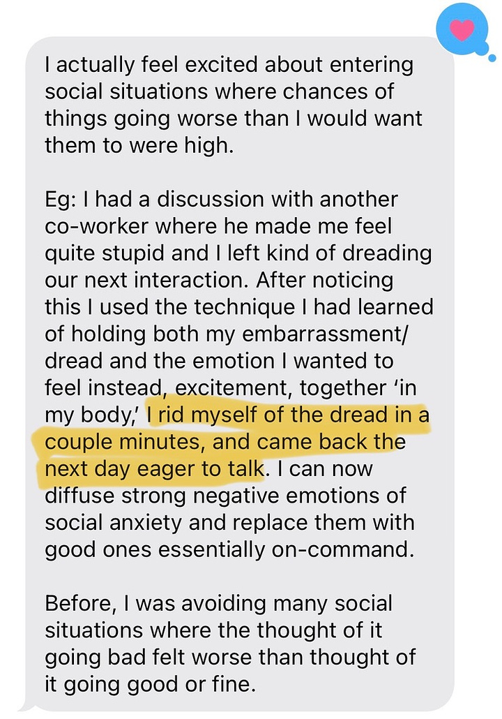 I’m choosing to work on problems beyond my capabilities, and get excited about situations where my weaknesses are repeatedly on display. Eg: I admitted to my boss early on in a new project that I was way out of my depth, but wanted to learn. We proceeded to have multiple 3+ hour whiteboard sessions where he worked me up from some very basic math to the state of the art on the problem via socratic questioning. I failed miserably at many even elementary questions, and still left every session feeling excited to continue learning.   Previously, I would have just asked to work on a part of the project I was certain I could handle with what I already knew.  I actually feel excited about entering social situations where chances of things going worse than I would want them to were high.   Eg: I had a discussion with another co-worker where he made me feel quite stupid and I left kind of dreading our next interaction. After noticing this I used the technique I had learned of holding both my embarrassment/dread and the emotion I wanted to feel instead, excitement, together ‘in my body,’ I rid myself of the dread in a couple minutes, and came back the next day eager to talk. I can now diffuse strong negative emotions of social anxiety and replace them with good ones essentially on-command.  Before, I was avoiding many social situations where the thought of it going bad felt worse than thought of it going good or fine.   We didn’t talk about dance in the session, but I got convinced to try fusion partner dancing and even though I self-triggered excitement before, I struggled a bit with the fact that I was clearly hurting the experience of my partners a bit at my first event. I was able to diffuse this with excitement and tried again, and even though my dancing only improved slightly, something clicked and I really enjoyed it. Planning to make dancing a weekly part of my life now. Wouldn’t have tried again if I hadn’t been able to replace my regret with excitement so easily. Before: I had wanted to try dancing for a while, but fear of being bad in front of strangers outweighed.