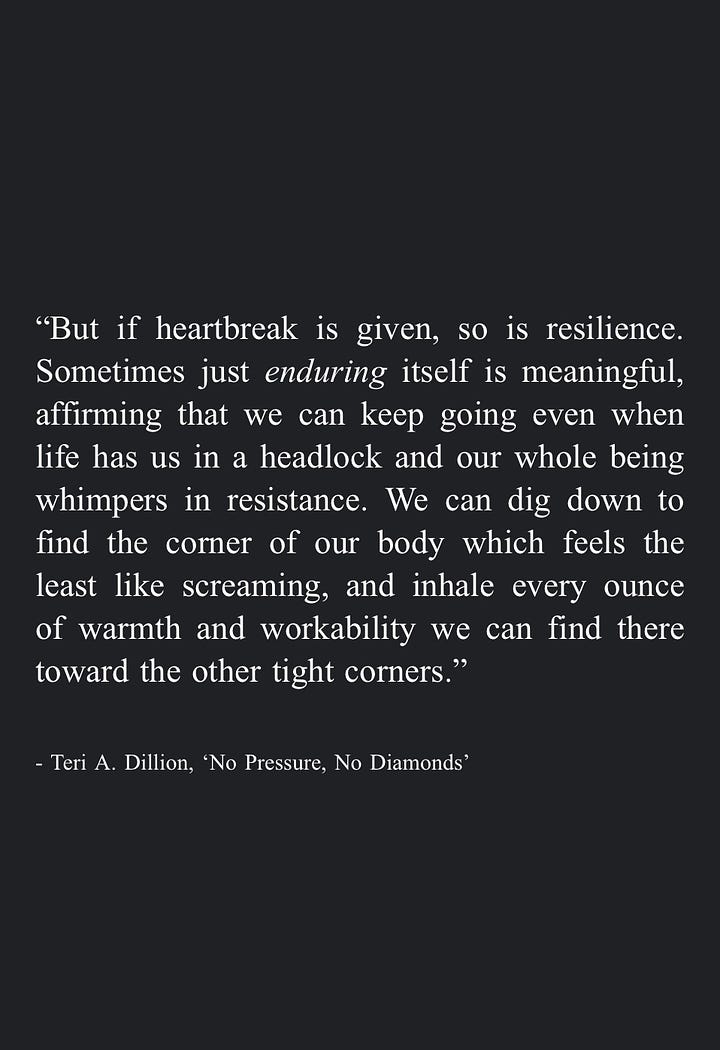 Image 5: "But if heartbreak is given, so is resilience. Sometimes just enduring itself is meaningful, affirming that we can keep going even when life has us in a headlock and our whole being whimpers in resistance. We can dig down to find the corner of our body which feels the least like screaming, and inhale every ounce of warmth and workability we can find there toward the other tight corners." - Teri A. Dillion, 'No Pressure, No Diamonds'  Image 6: "Humaning was never built for the faint of heart." - Teri A. Dillion, From 'No Pressure, No Diamonds'