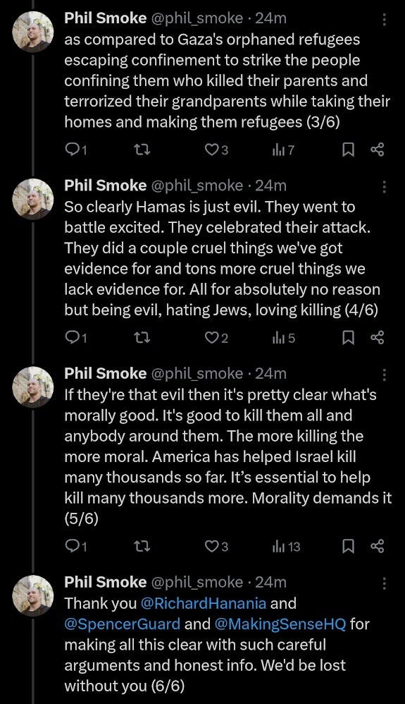 West Point expert @SpencerGuard explained to Sam Harris on @MakingSenseHQ how Hamas fighters showed attitudes shockingly different from those of American troops in Iraq. Spencer and Harris and @RichardHanania say the reason is that Hamas fighters are shockingly evil. And that's gotta be the explanation right? What else could it be? I don't see any other way you'd get different attitudes between Americans sent across the world to crush a foreign country because of weapons it didn't have and terrorism it hadn't done as compared to Gaza's orphaned refugees escaping confinement to strike the people confining them who killed their parents and terrorized their grandparents while taking their homes and making them refugees. So clearly Hamas is just evil. They went to battle excited. They celebrated their attack. They did a couple cruel things we've got evidence for and tons more cruel things we lack evidence for. All for absolutely no reason but being evil, hating Jews, loving killing. If they're that evil then it's pretty clear what's morally good. It's good to kill them all and anybody around them. The more killing the more moral. America has helped Israel kill many thousands so far. It’s essential to help kill many thousands more. Morality demands it. Thank you @RichardHanania and @SpencerGuard and @MakingSenseHQ for making all this clear with such careful arguments and honest info. We'd be lost without you