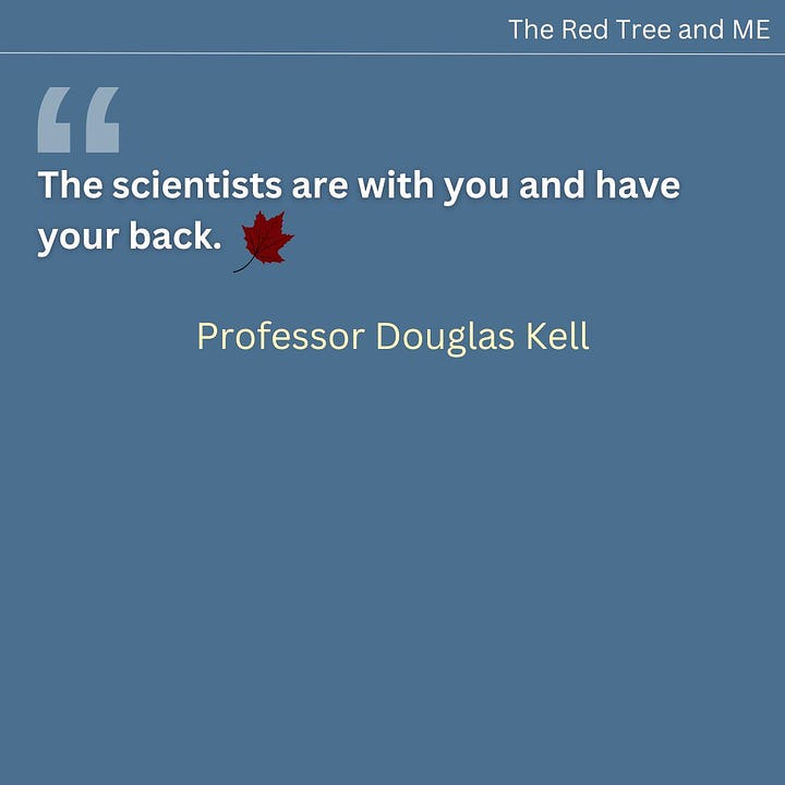 The way diseases get identified, understood, controlled and cured is through scientific investigations, ranging from epidemiology to the molecular. There is a large and growing band of scientists, albeit not well funded, doing everything we can to make progress in each of these sub-fields. The origins of post-viral diseases (including both Long COVID and ME/CFS) are clear, and to my eyes the underlying mechanism consequent upon the initial infection is what is called in traditional Chinese Medicine “blood stasis”. We think that the microclots that we discovered to be far more numerous in those with ME/CFS than in controls are at the heart of this. We shall continue in this vein and one may hope for significant further progress in 2025. The scientists are with you and have your back.