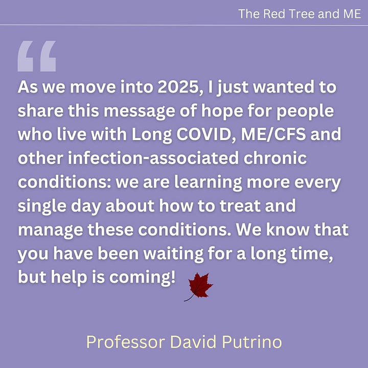 As we move into 2025, I just wanted to share this message of hope for people who live with Long COVID, ME/CFS and other infection-associated chronic conditions: we are learning more every single day about how to treat and manage these conditions. We know that you have been waiting for a long time, but help is coming!