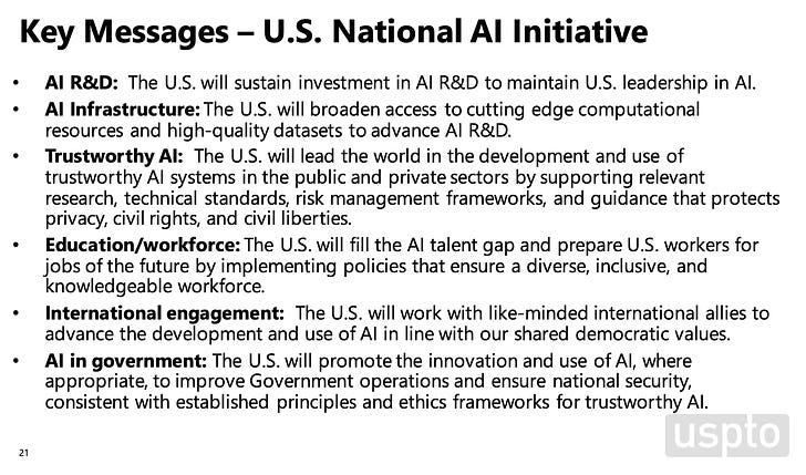 Key Messages - U.S. National Al Initiative • Al R&D: The U.S. will sustain investment in Al R&D to maintain U.S. leadership in Al. • Al Infrastructure: The U.S. will broaden access to cutting edge computational resources and high-quality datasets to advance AI R&D. • Trustworthy Al: The U.S. will lead the world in the development and use of trustworthy Al systems in the public and private sectors by supporting relevant research, technical standards, risk management frameworks, and guidance that protects privacy, civil rights, and civil liberties. • Education/workforce: The U.S. will fill the Al talent gap and prepare U.S. workers for jobs of the future by implementing policies that ensure a diverse, inclusive, and knowledgeable workforce. • International engagement: The U.S. will work with like-minded international allies to advance the development and use of Al in line with our shared democratic values. • Al in government: The U.S. will promote the innovation and use of Al, where appropriate, to improve Government operations and ensure national security, consistent with established principles and ethics frameworks for trustworthy Al.