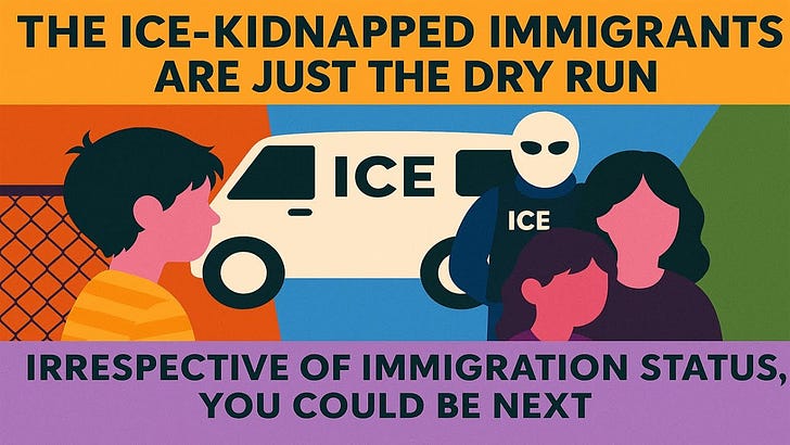 The ICE-kidnapped immigrants are just the dry run. Irrespective of status, you could be next.